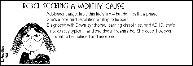 Adolescent angst fuels this kid's fire, but don't call it a phase! She's a one-grrrl revolution waiting to happen. Diagnosed with Down syndrome, learning disabilities,  ADHD, she's not exactly typical... and she doesn't wanna be. She does, however, want to be included and accepted.