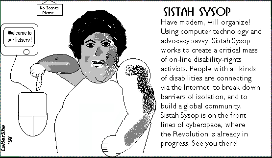 Have modem, will organize! Sistah Sysop works to create a critical mass of on-line disability activists. People w/disabilities connect via the Internet to break down barriers of isolation  build global community. She's on the front lines of cyberspace, where the Revolution is already in progress.